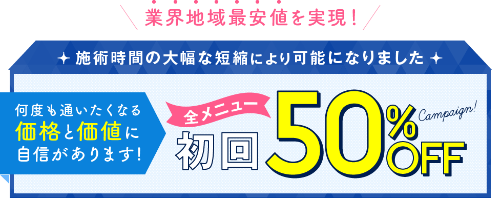 業界地域最安値を実現！施術時間の大幅な短縮により可能になりました　何度も通いたくなる価格と価値に自信があります!全メニュー初回50％OFF