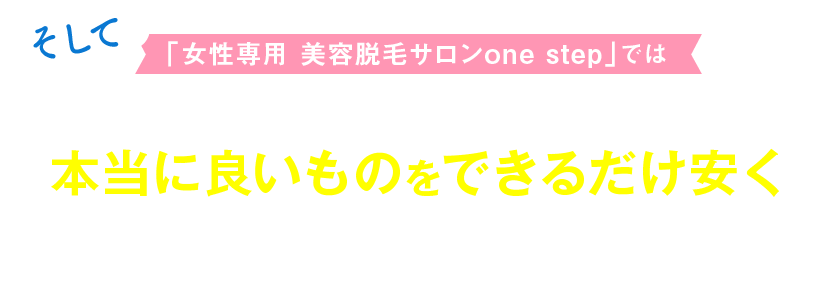 「女性専用 美容脱毛サロンone step」では常に進化し続け、新しい技術やマシンで本当に良いものをできるだけ安くをモットーに、より多くの女性を輝かせるお手伝いができたなら幸いです。
