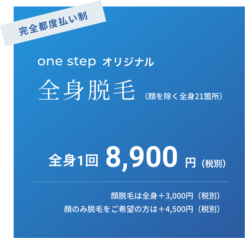 完全都度払い制　one step オリジナル　全身脱毛 （顔を除く全身21箇所）　全身1回8,900 円（税別）　顔脱毛は全身＋3,000円（税別）　顔のみ脱毛をご希望の方は＋4,500円（税別）